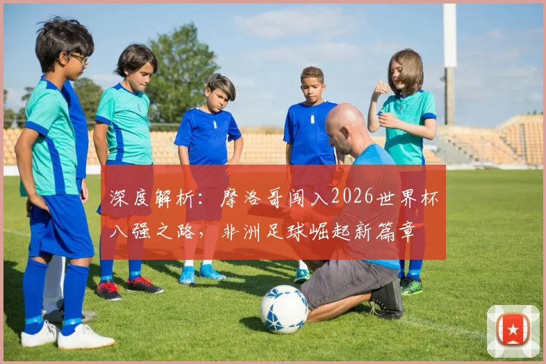 深度解析：摩洛哥闯入2026世界杯八强之路，非洲足球崛起新篇章