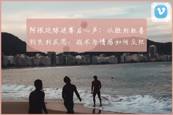 阿根廷球迷赛后心声：从胜利狂喜到失利反思，战术与情感如何交织？