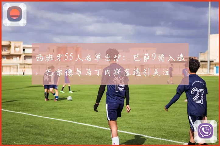 西班牙55人名单出炉：巴萨9将入选，巴尔德与马丁内斯落选引关注