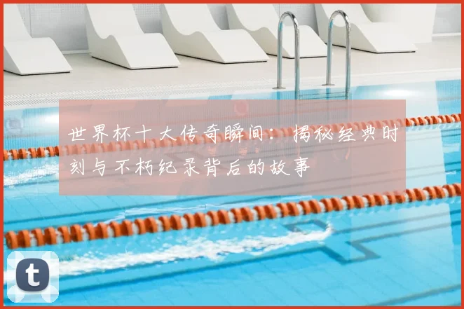 世界杯十大传奇瞬间：揭秘经典时刻与不朽纪录背后的故事