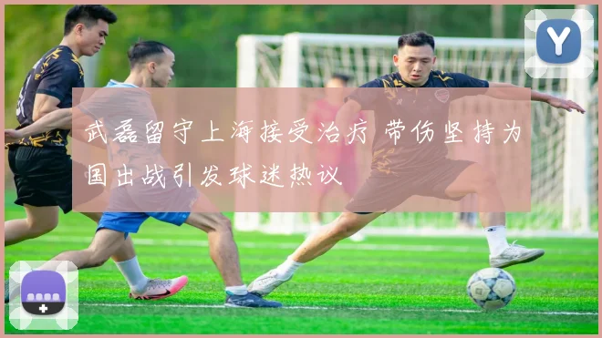 武磊留守上海接受治疗 带伤坚持为国出战引发球迷热议