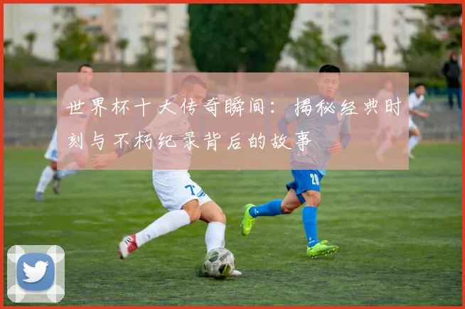 世界杯十大传奇瞬间：揭秘经典时刻与不朽纪录背后的故事