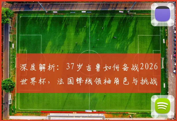 深度解析：37岁吉鲁如何备战2026世界杯，法国锋线领袖角色与挑战