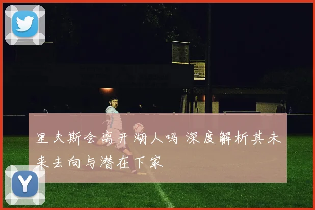 里夫斯会离开湖人吗 深度解析其未来去向与潜在下家