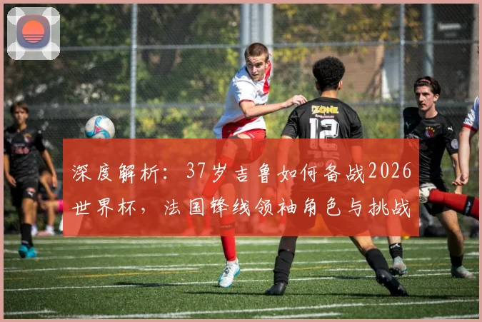 深度解析:37岁吉鲁如何备战2026世界杯,法国锋线领袖角色与挑战