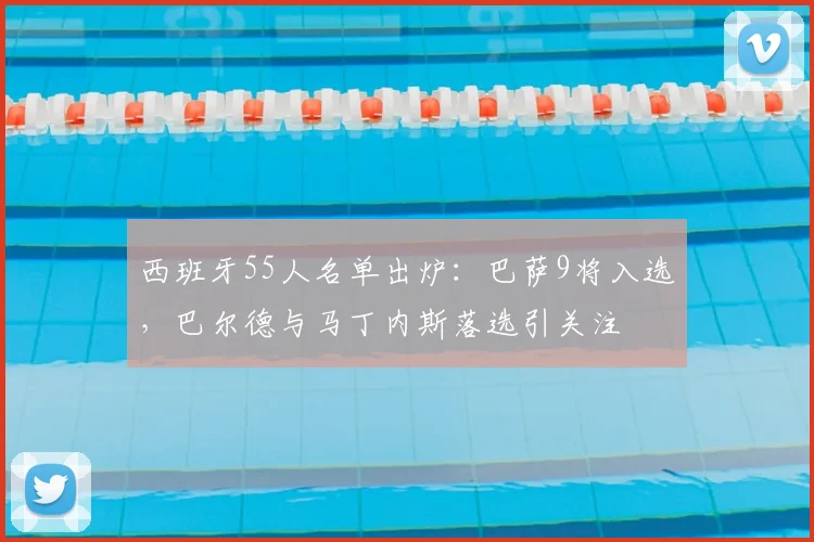 西班牙55人名单出炉:巴萨9将入选,巴尔德与马丁内斯落选引关注